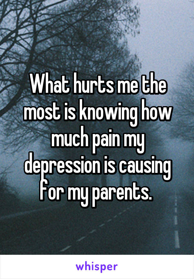 What hurts me the most is knowing how much pain my depression is causing for my parents. 