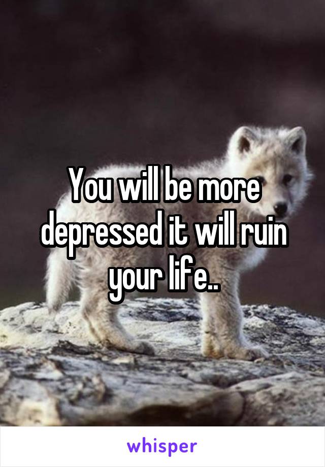 You will be more depressed it will ruin your life..