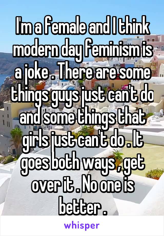 I'm a female and I think modern day feminism is a joke . There are some things guys just can't do and some things that girls just can't do . It goes both ways , get over it . No one is better .