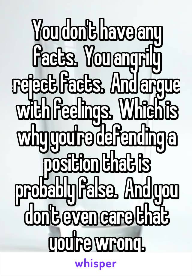 You don't have any facts.  You angrily reject facts.  And argue with feelings.  Which is why you're defending a position that is probably false.  And you don't even care that you're wrong.