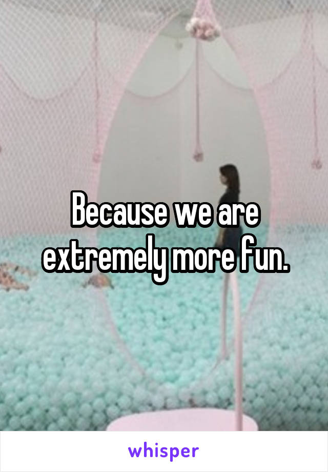 Because we are extremely more fun.