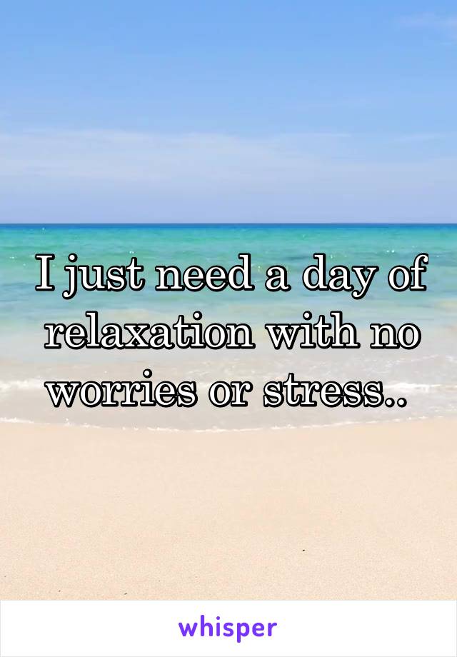 I just need a day of relaxation with no worries or stress.. 