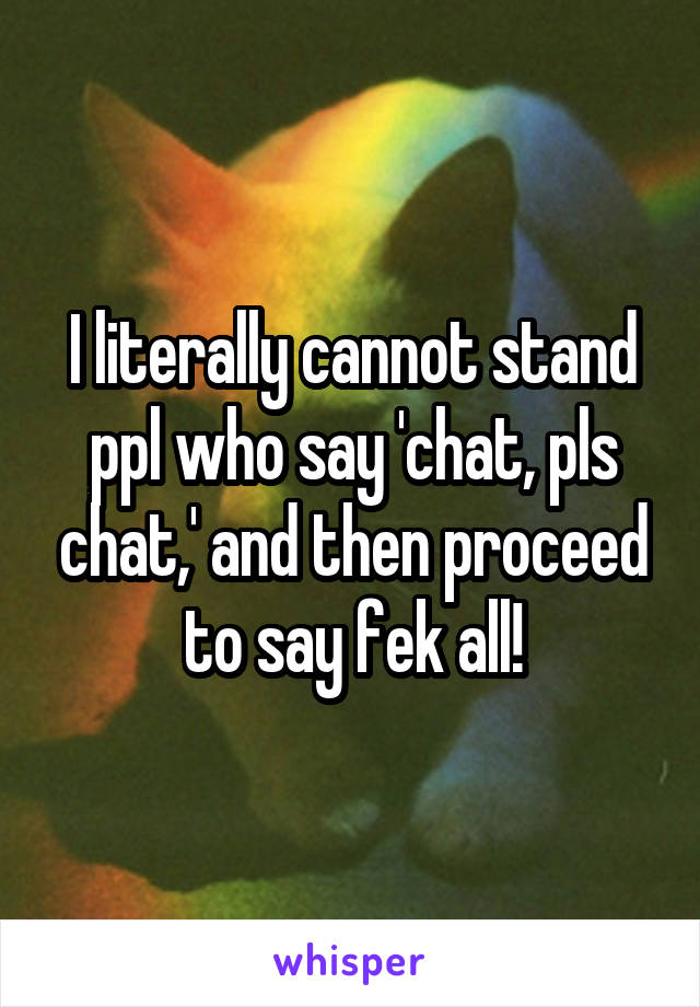 I literally cannot stand ppl who say 'chat, pls chat,' and then proceed to say fek all!