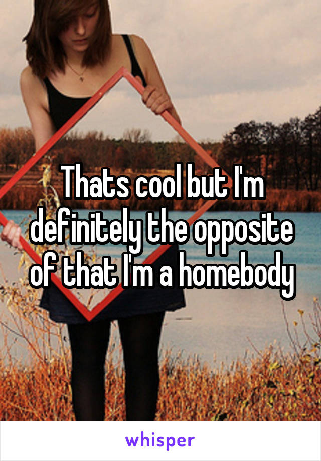 Thats cool but I'm definitely the opposite of that I'm a homebody