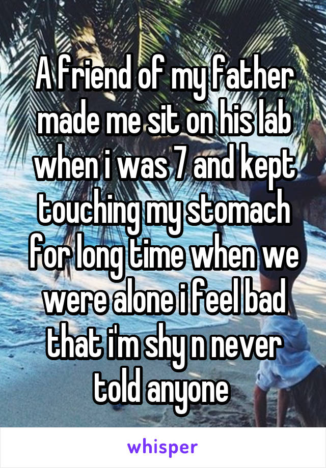 A friend of my father made me sit on his lab when i was 7 and kept touching my stomach for long time when we were alone i feel bad that i'm shy n never told anyone 