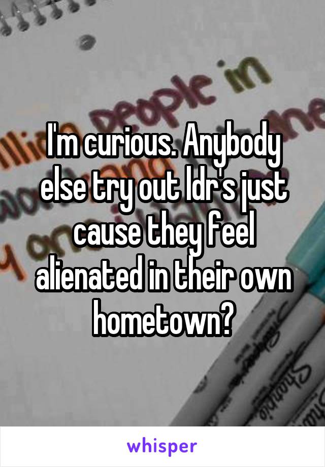 I'm curious. Anybody else try out ldr's just cause they feel alienated in their own hometown?