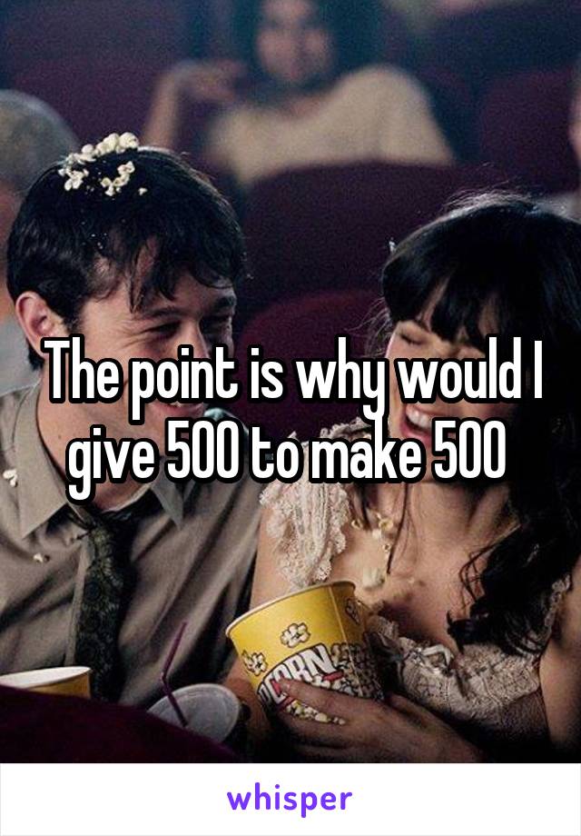 The point is why would I give 500 to make 500 