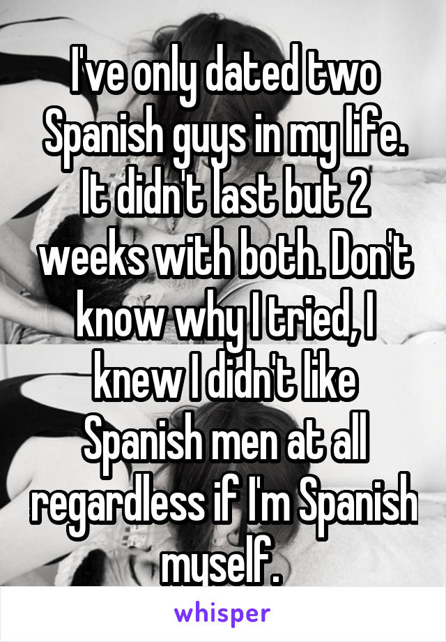 I've only dated two Spanish guys in my life. It didn't last but 2 weeks with both. Don't know why I tried, I knew I didn't like Spanish men at all regardless if I'm Spanish myself. 