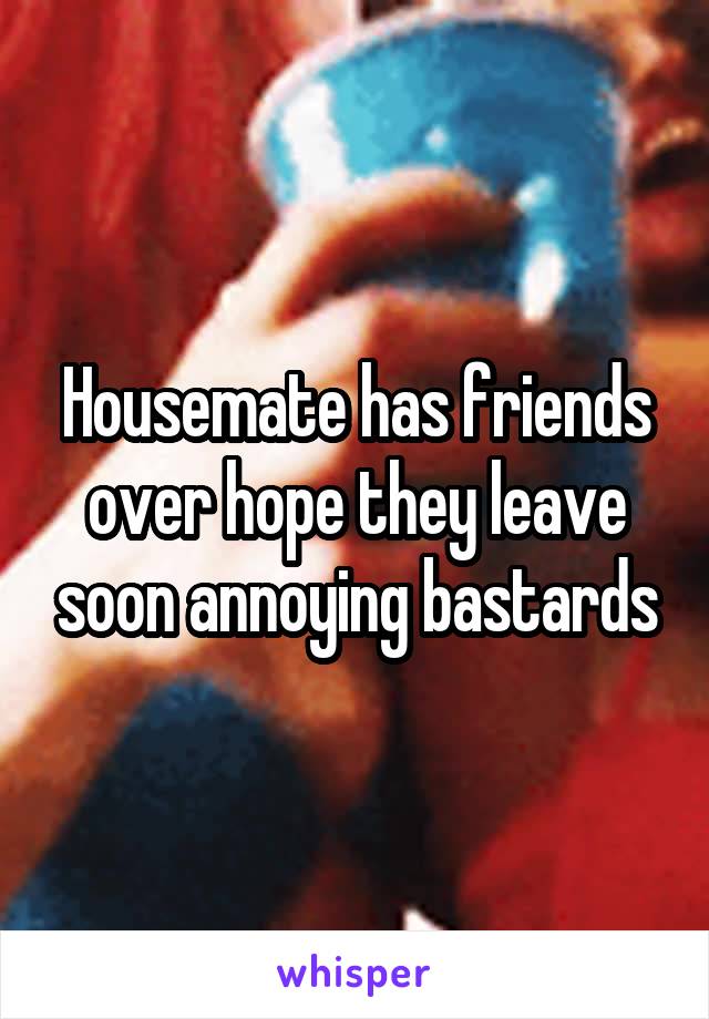 Housemate has friends over hope they leave soon annoying bastards