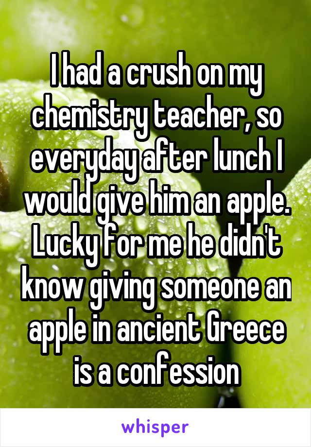 I had a crush on my chemistry teacher, so everyday after lunch I would give him an apple. Lucky for me he didn't know giving someone an apple in ancient Greece is a confession