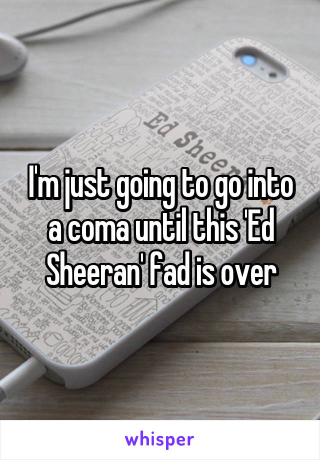 I'm just going to go into a coma until this 'Ed Sheeran' fad is over