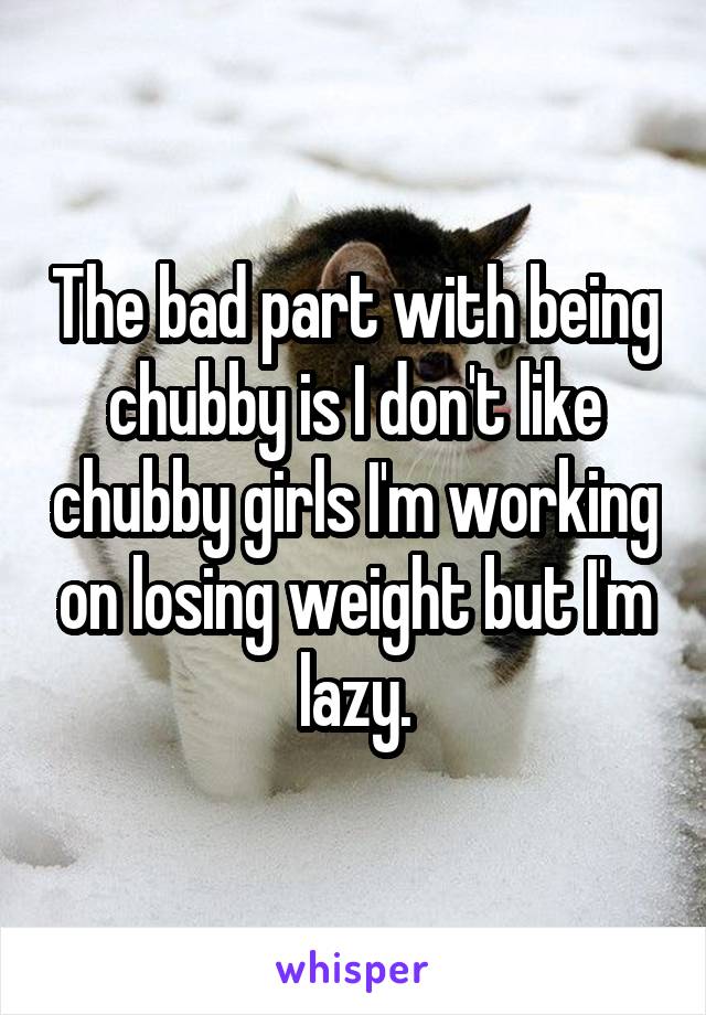 The bad part with being chubby is I don't like chubby girls I'm working on losing weight but I'm lazy.