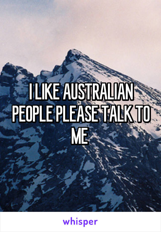 I LIKE AUSTRALIAN PEOPLE PLEASE TALK TO ME 