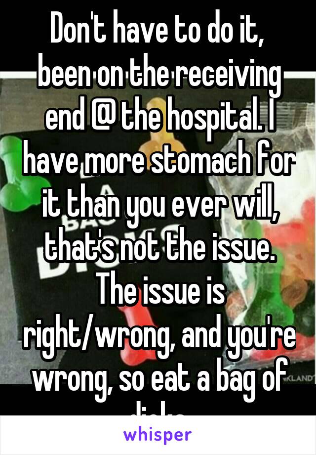 Don't have to do it,  been on the receiving end @ the hospital. I have more stomach for it than you ever will, that's not the issue. The issue is right/wrong, and you're wrong, so eat a bag of dicks.