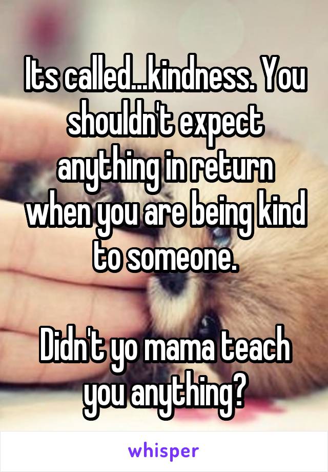 Its called...kindness. You shouldn't expect anything in return when you are being kind to someone.

Didn't yo mama teach you anything?