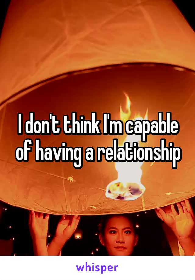 I don't think I'm capable of having a relationship