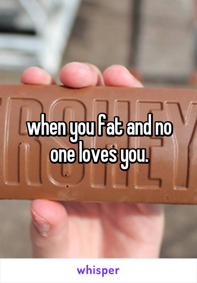 when you fat and no one loves you.