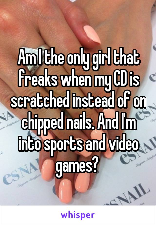 Am I the only girl that freaks when my CD is scratched instead of on chipped nails. And I'm into sports and video games? 