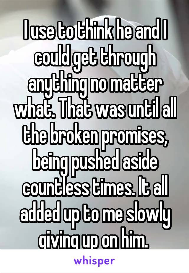 I use to think he and I could get through anything no matter what. That was until all the broken promises, being pushed aside countless times. It all added up to me slowly giving up on him. 