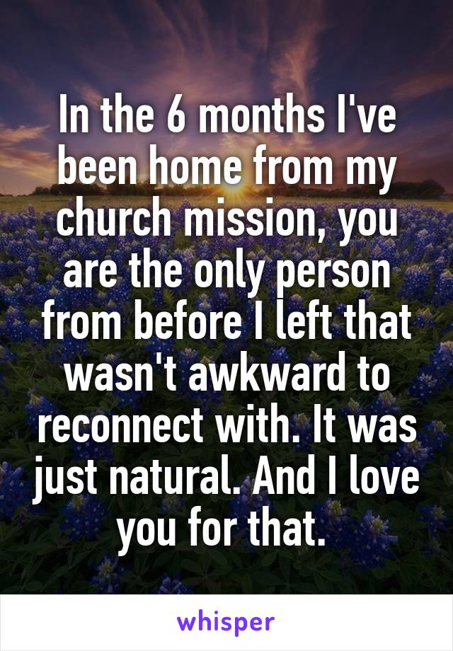 In the 6 months I've been home from my church mission, you are the only person from before I left that wasn't awkward to reconnect with. It was just natural. And I love you for that. 