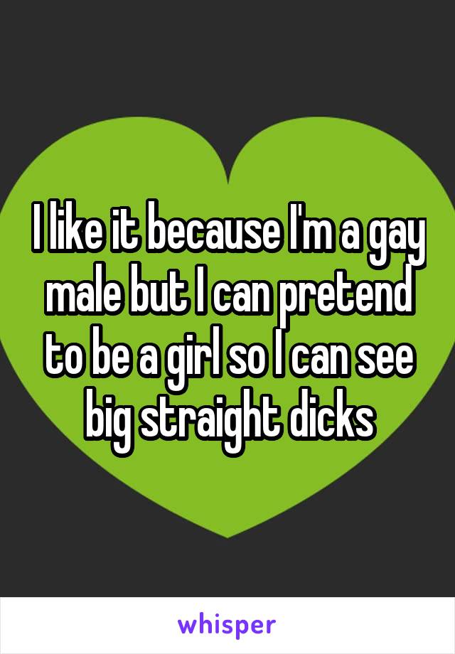 I like it because I'm a gay male but I can pretend to be a girl so I can see big straight dicks