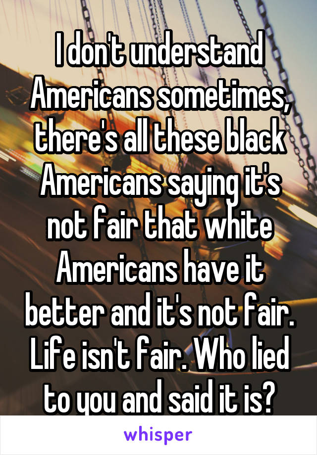 I don't understand Americans sometimes, there's all these black Americans saying it's not fair that white Americans have it better and it's not fair. Life isn't fair. Who lied to you and said it is?