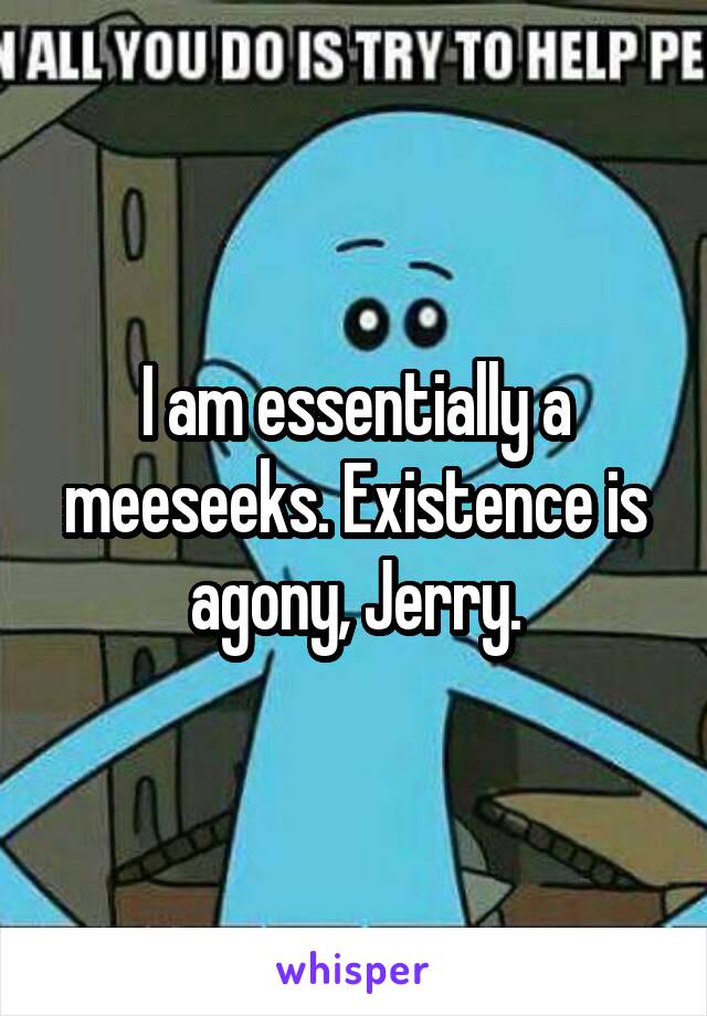 I am essentially a meeseeks. Existence is agony, Jerry.