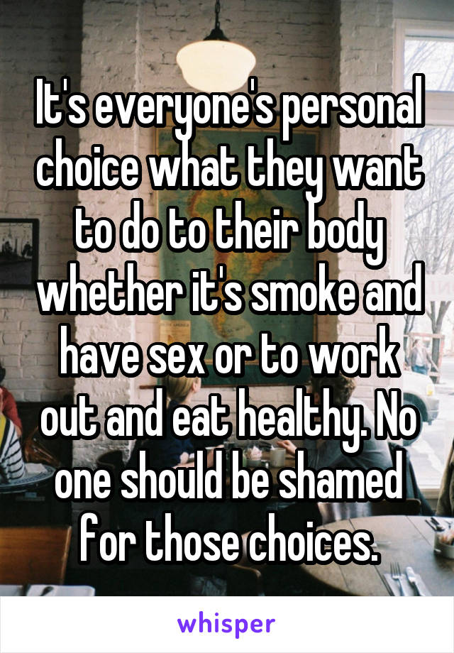 It's everyone's personal choice what they want to do to their body whether it's smoke and have sex or to work out and eat healthy. No one should be shamed for those choices.