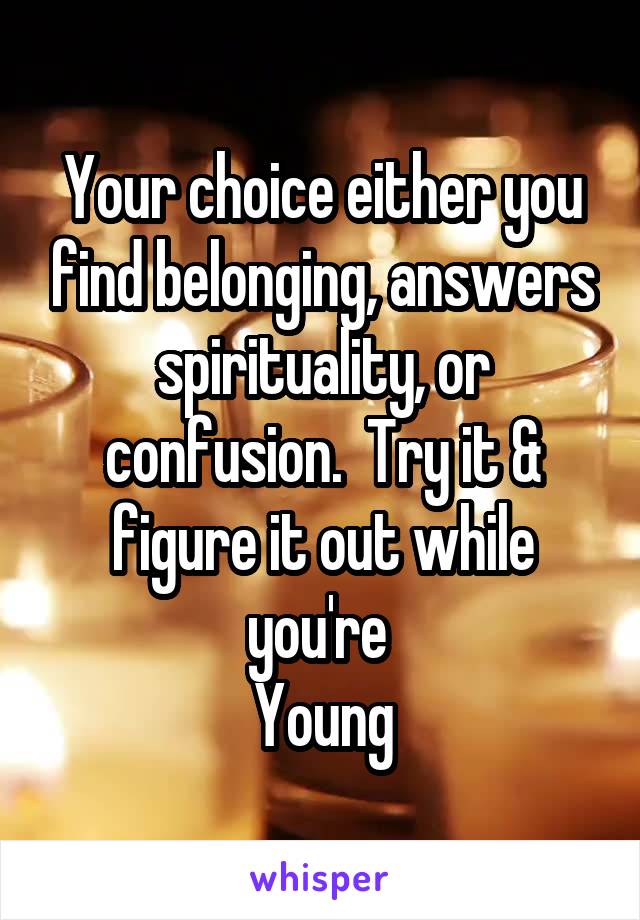 Your choice either you find belonging, answers spirituality, or confusion.  Try it & figure it out while you're 
Young