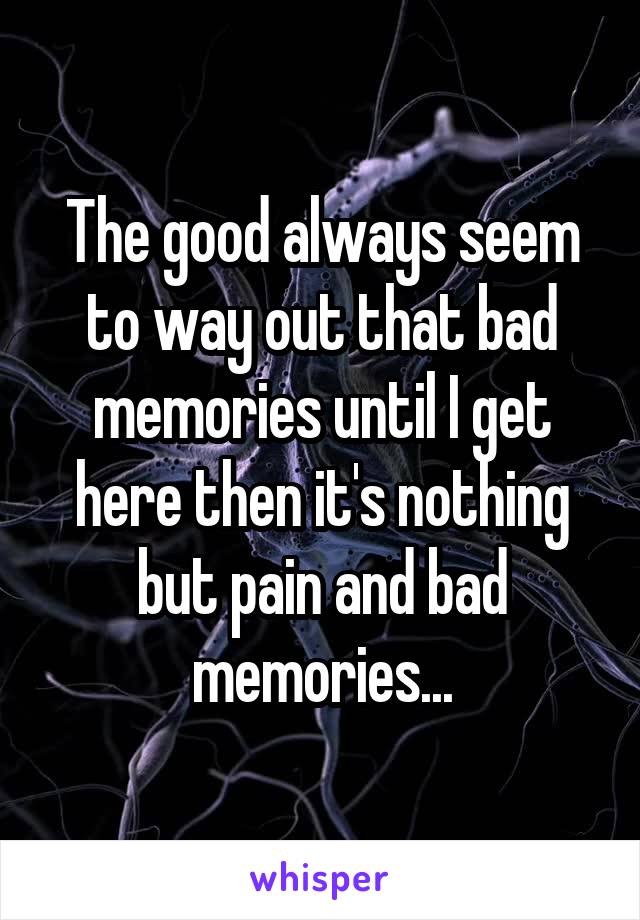 The good always seem to way out that bad memories until I get here then it's nothing but pain and bad memories...