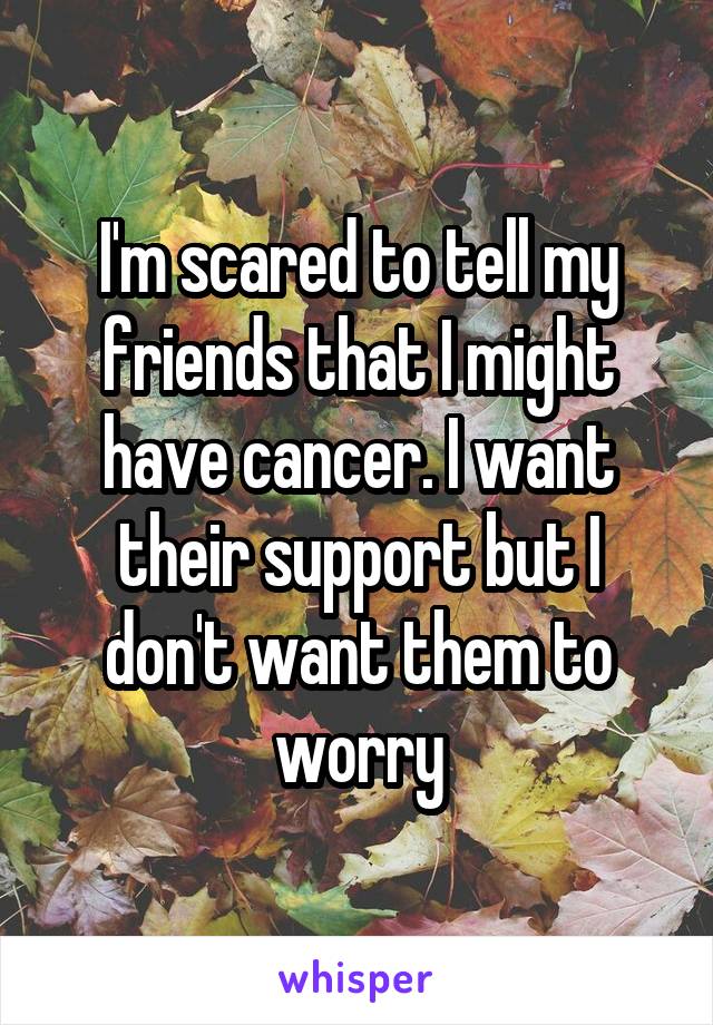 I'm scared to tell my friends that I might have cancer. I want their support but I don't want them to worry