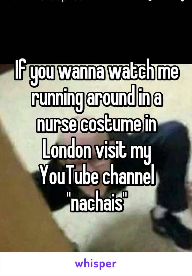 If you wanna watch me running around in a nurse costume in London visit my YouTube channel "nachais"