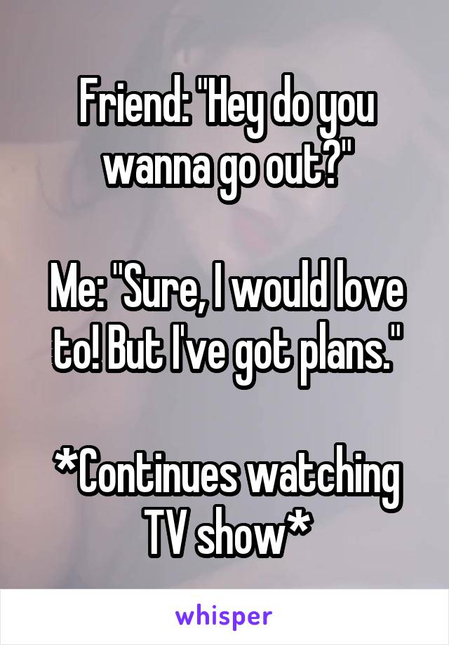 Friend: "Hey do you wanna go out?"

Me: "Sure, I would love to! But I've got plans."

*Continues watching TV show*