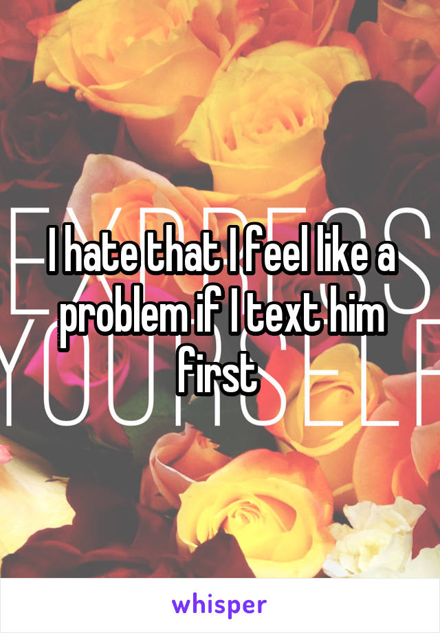 I hate that I feel like a problem if I text him first 