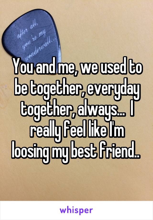 You and me, we used to be together, everyday together, always...  I really feel like I'm loosing my best friend.. 