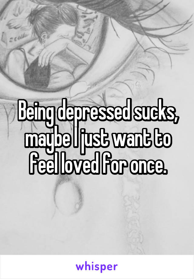 Being depressed sucks, maybe I just want to feel loved for once.