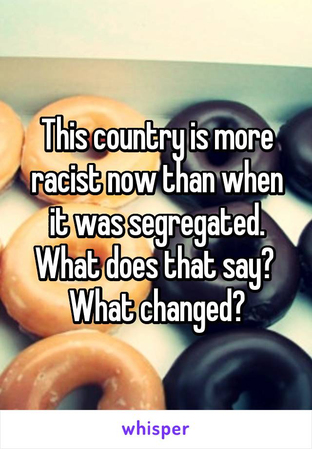 This country is more racist now than when it was segregated. What does that say?  What changed?