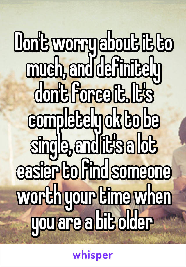 Don't worry about it to much, and definitely don't force it. It's completely ok to be single, and it's a lot easier to find someone worth your time when you are a bit older 