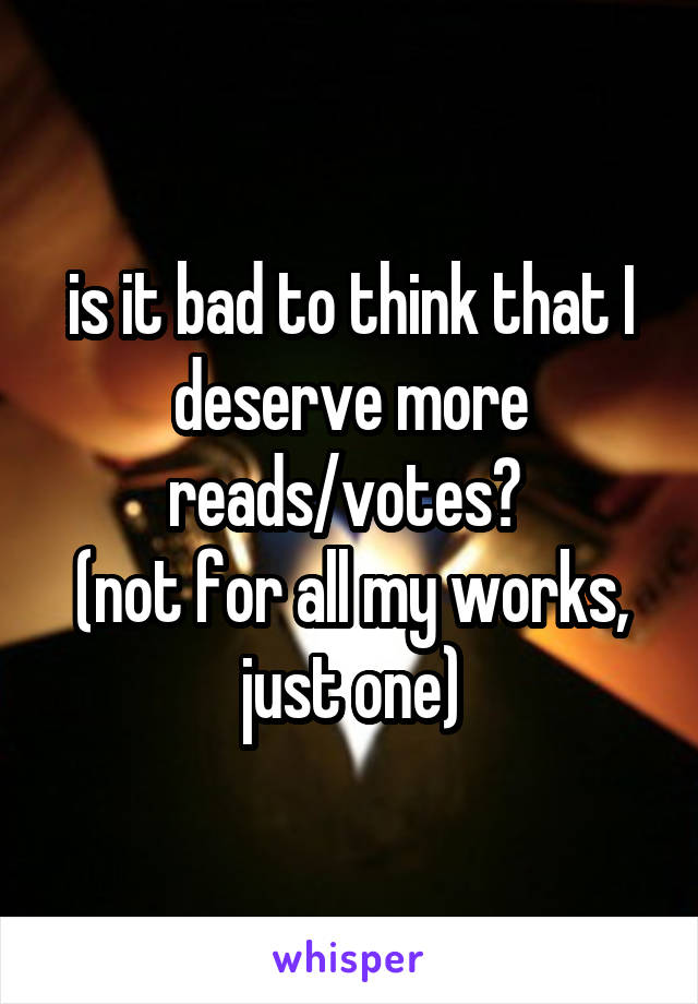 is it bad to think that I deserve more reads/votes? 
(not for all my works, just one)