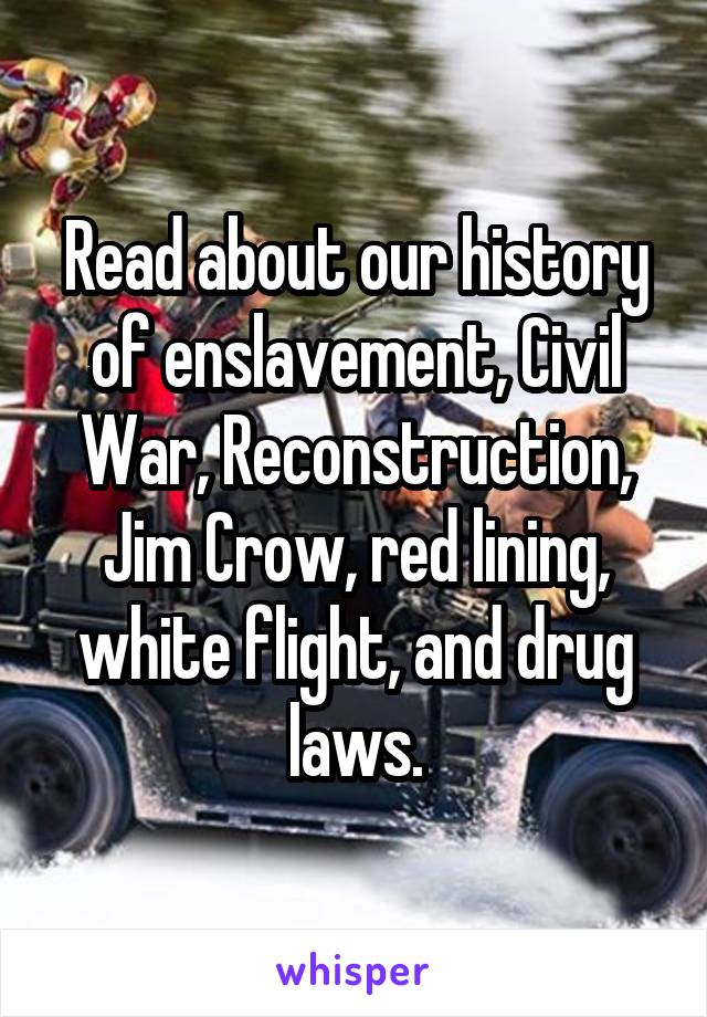 Read about our history of enslavement, Civil War, Reconstruction, Jim Crow, red lining, white flight, and drug laws.