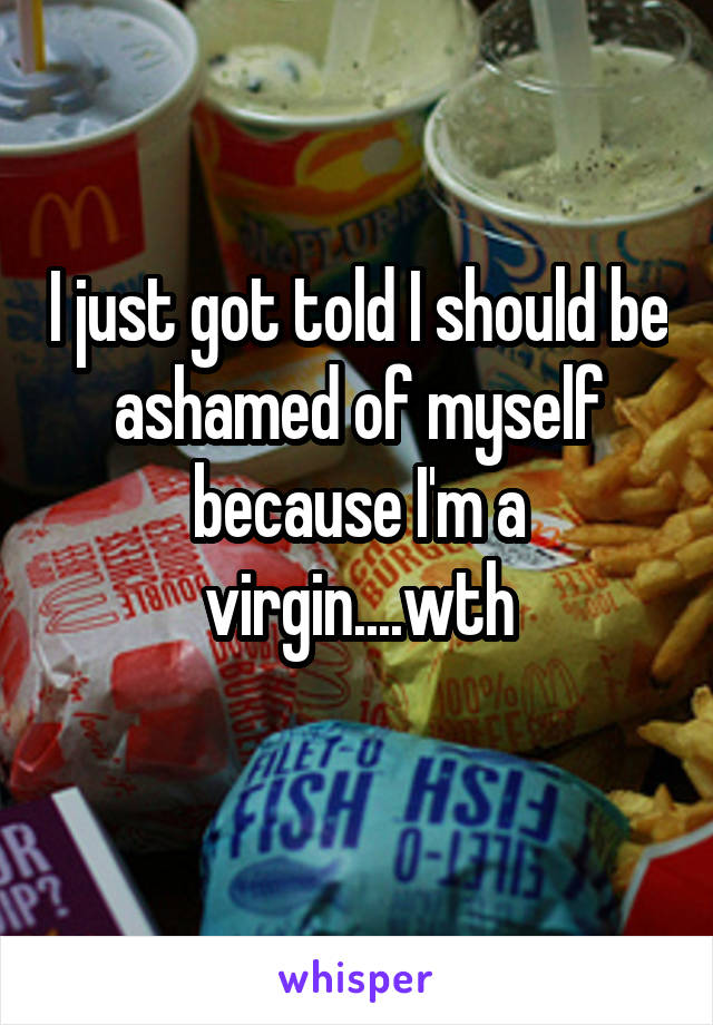 I just got told I should be ashamed of myself because I'm a virgin....wth
