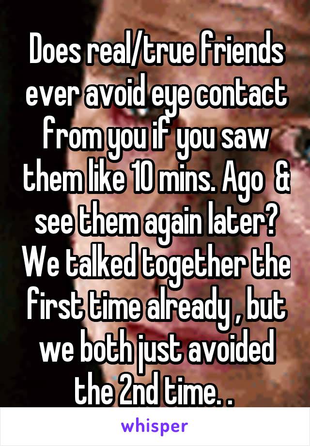 Does real/true friends ever avoid eye contact from you if you saw them like 10 mins. Ago  & see them again later? We talked together the first time already , but we both just avoided the 2nd time. . 