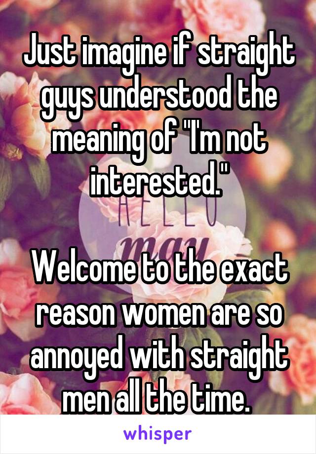 Just imagine if straight guys understood the meaning of "I'm not interested."

Welcome to the exact reason women are so annoyed with straight men all the time. 