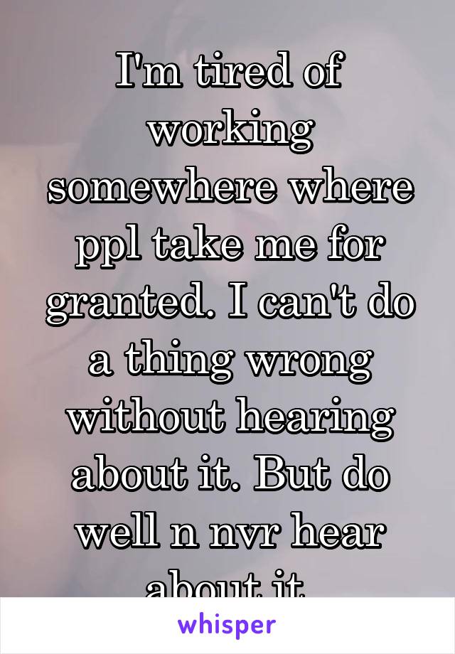 I'm tired of working somewhere where ppl take me for granted. I can't do a thing wrong without hearing about it. But do well n nvr hear about it.