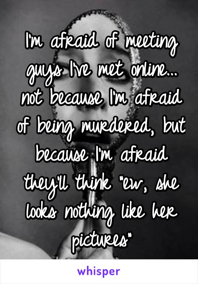 
I'm afraid of meeting guys I've met online... not because I'm afraid of being murdered, but because I'm afraid they'll think "ew, she looks nothing like her pictures"