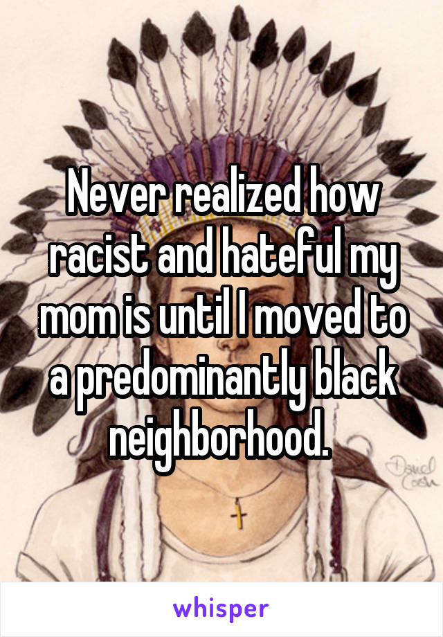 Never realized how racist and hateful my mom is until I moved to a predominantly black neighborhood. 