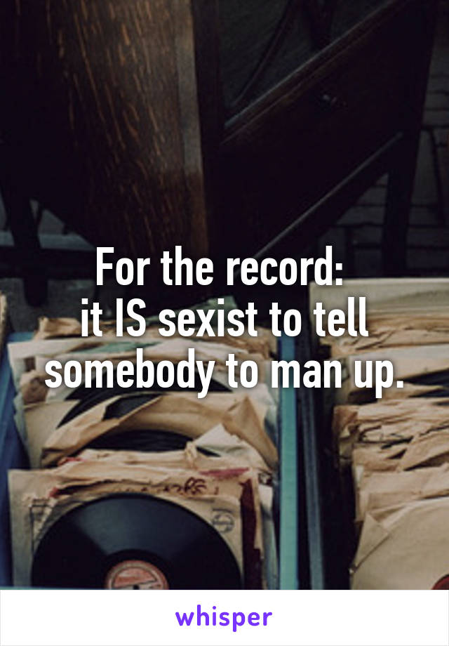 For the record: 
it IS sexist to tell somebody to man up.