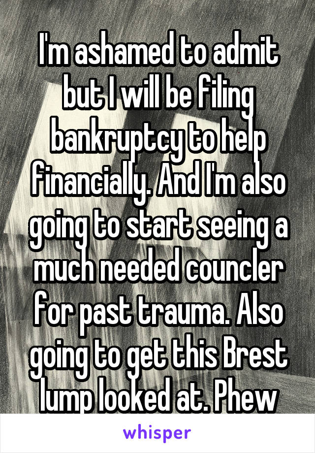 I'm ashamed to admit but I will be filing bankruptcy to help financially. And I'm also going to start seeing a much needed councler for past trauma. Also going to get this Brest lump looked at. Phew