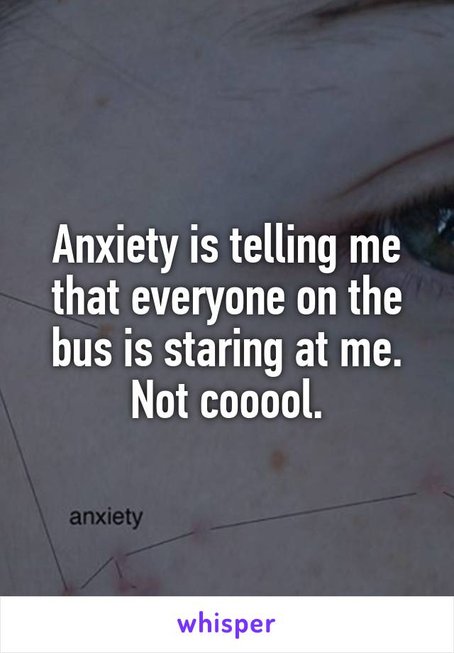 Anxiety is telling me that everyone on the bus is staring at me. Not cooool.