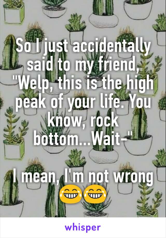 So I just accidentally said to my friend, "Welp, this is the high peak of your life. You know, rock bottom...Wait-"

I mean, I'm not wrong 😂😂